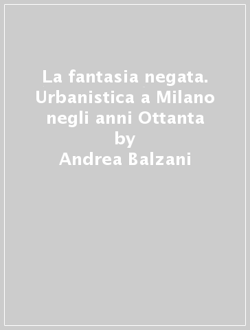 La fantasia negata. Urbanistica a Milano negli anni Ottanta - Andrea Balzani