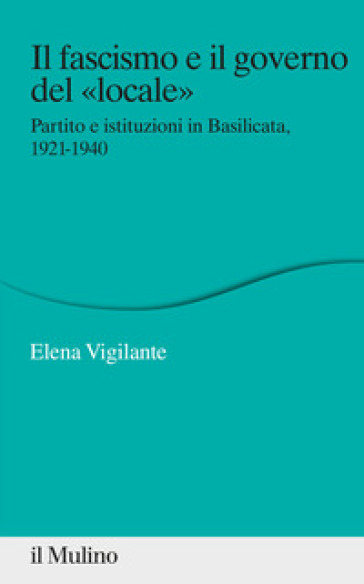 Il fascismo e il governo del «locale». Partito e istituzioni in Basilicata. 1921-1940 - Elena Vigilante