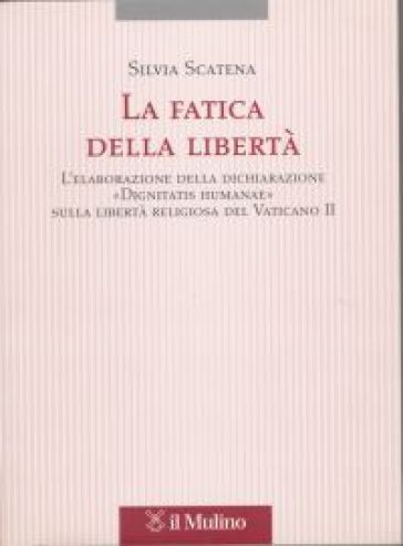 La fatica della libertà. L'elaborazione delle dichiarazione «Dignitatis humanae» sulla libertà religiosa del Vaticano II - Silvia Scatena