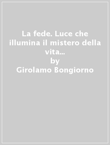 La fede. Luce che illumina il mistero della vita presente e futura dell'uomo - Girolamo Bongiorno