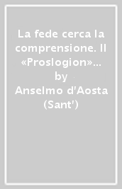 La fede cerca la comprensione. Il «Proslogion» in una nuova versione italiana con testo originale a fronte. Testo latino a fronte