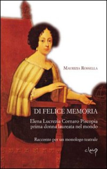 Di felice memoria. Elena Lucrezia Cornaro Piscopia prima donna laureata nel mondo. Racconto per un monologo teatrale - Maurizia R. Perandin