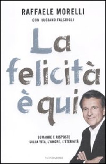 La felicità è qui. Domande e risposte sulla vita, l'amore, l'eternità - Luciano Falsiroli - Raffaele Morelli