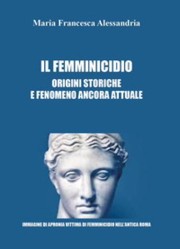 Il femminicidio. Origini storiche e fenomeno ancora attuale - Maria Francesca Alessandria