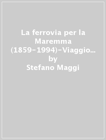 La ferrovia per la Maremma (1859-1994)-Viaggio in strada ferrata da Asciano a Grosseto - Stefano Maggi - Giovacchino Losi