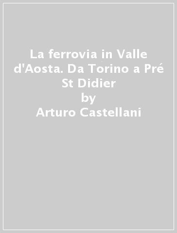 La ferrovia in Valle d'Aosta. Da Torino a Pré St Didier - Stefano Garzaro - Arturo Castellani