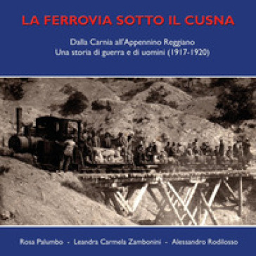 La ferrovia sotto il Cusna. Dalla Carnia all'Appennino reggiano. Una storia di guerra e di uomini (1917-1920) - Rosa Palumbo - Leandra Carmela Zambonini - Alessandro Rodilosso