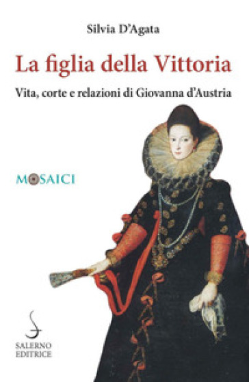 La figlia della Vittoria. Vita, corte e relazioni di Giovanna d'Austria - Silvia D