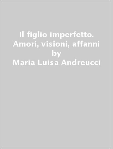 Il figlio imperfetto. Amori, visioni, affanni - Maria Luisa Andreucci