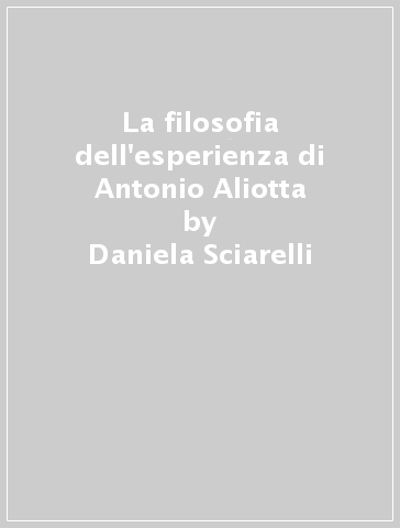 La filosofia dell'esperienza di Antonio Aliotta - Daniela Sciarelli