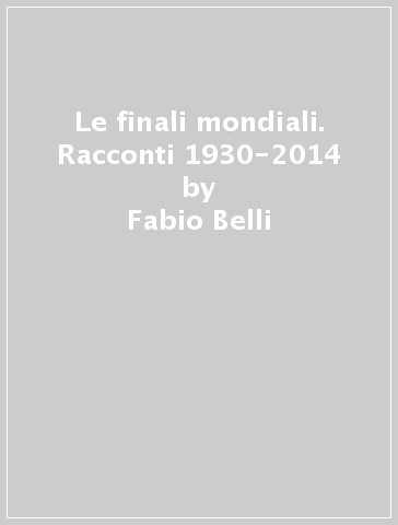 Le finali mondiali. Racconti 1930-2014 - Fabio Belli