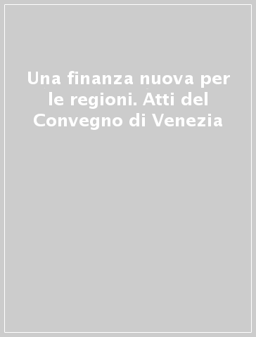Una finanza nuova per le regioni. Atti del Convegno di Venezia