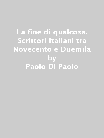 La fine di qualcosa. Scrittori italiani tra Novecento e Duemila - Paolo Di Paolo