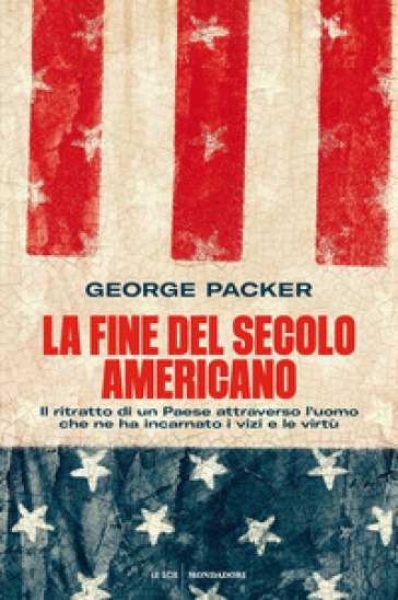 La fine del secolo americano. Il ritratto di un Paese attraverso l'uomo che ne ha incarnato i vizi e le virtù - George Packer