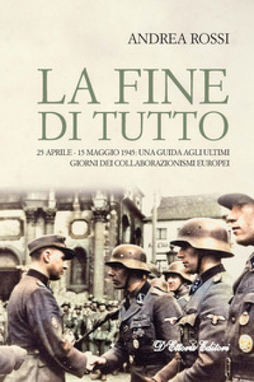 La fine di tutto. 25 aprile-15 maggio 1945: una guida agli ultimi giorni dei collaborazionismi europei - Andrea Rossi