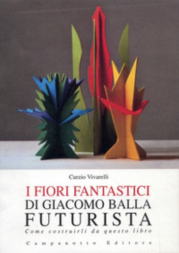 I fiori fantastici di Giacomo Bella futurista. Come costruirli da questo libro. Ediz. illustrata - Curzio Vivarelli