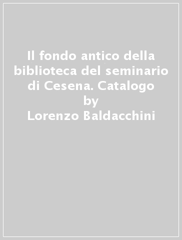 Il fondo antico della biblioteca del seminario di Cesena. Catalogo - Lorenzo Baldacchini - Paola Errani - Anna Manfron