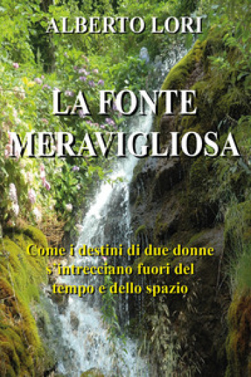 La fonte meravigliosa. Come i destini di due donne si intrecciano fuori del tempo e dello spazio - Alberto Lori