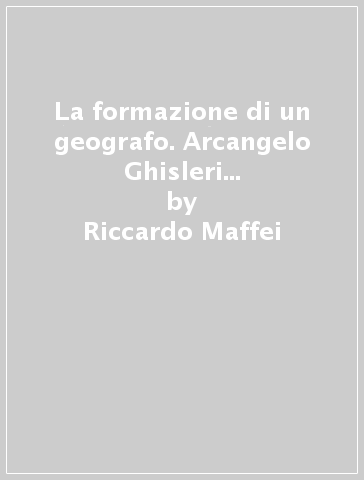 La formazione di un geografo. Arcangelo Ghisleri e il rinnovamento degli studi geografici in Italia (1878-1898) - Riccardo Maffei