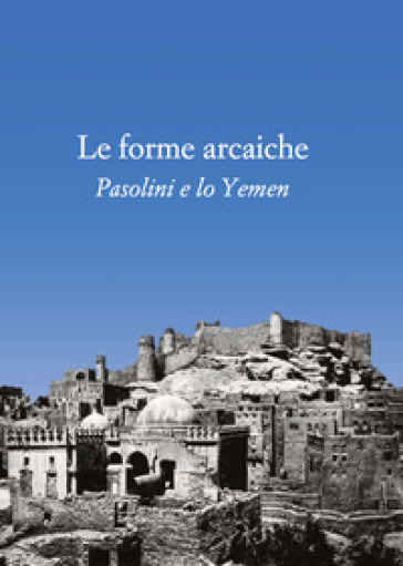 Le forme arcaiche. Pasolini e lo Yemen - Franco Arato - Marco Antonio Bazzocchi