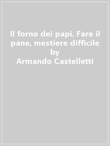 Il forno dei papi. Fare il pane, mestiere difficile - Armando Castelletti