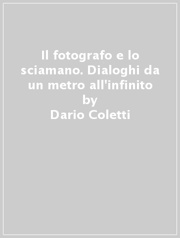 Il fotografo e lo sciamano. Dialoghi da un metro all'infinito - Dario Coletti