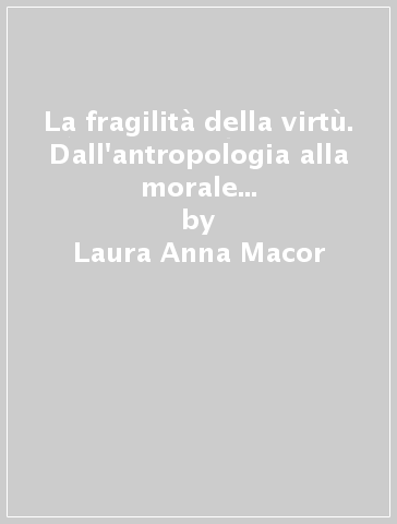 La fragilità della virtù. Dall'antropologia alla morale e ritorno nell'epoca di Kant - Laura Anna Macor