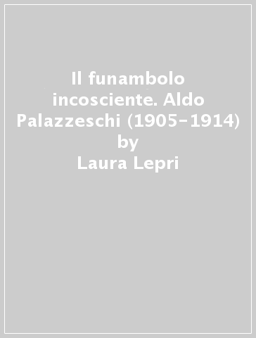 Il funambolo incosciente. Aldo Palazzeschi (1905-1914) - Laura Lepri