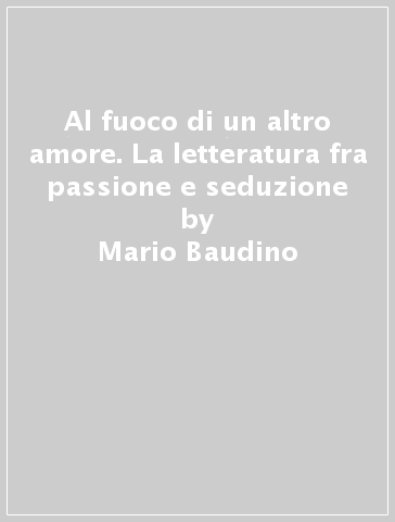 Al fuoco di un altro amore. La letteratura fra passione e seduzione - Mario Baudino