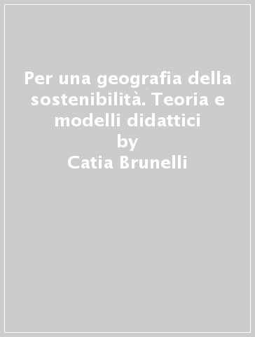 Per una geografia della sostenibilità. Teoria e modelli didattici - Catia Brunelli