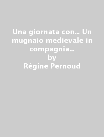 Una giornata con... Un mugnaio medievale in compagnia di Régine Pernoud - Régine Pernoud - Giorgio Bacchin