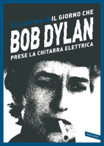 Il giorno che Bob Dylan prese la chitarra elettrica - Elijah Wald