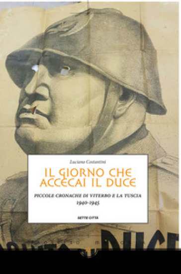 Il giorno che accecai il duce. Piccole cronache di Viterbo e la Tuscia 1940-1945 - Luciano Costantini