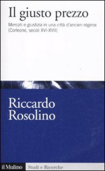 Il giusto prezzo. Mercato e giustizia in una città d'ancien régime (Corleone, secoli XVI-XVII) - Riccardo Rosolino