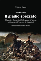 Il gladio spezzato. 25 aprile-2 maggio 1945: guida all ultima settimana dell esercito Mussolini