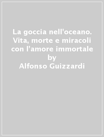 La goccia nell'oceano. Vita, morte e miracoli con l'amore immortale - Alfonso Guizzardi