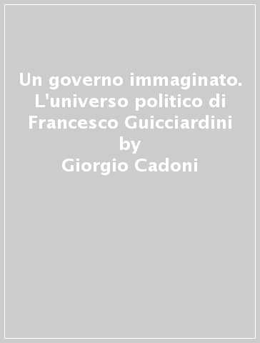 Un governo immaginato. L'universo politico di Francesco Guicciardini - Giorgio Cadoni