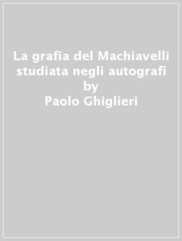 La grafia del Machiavelli studiata negli autografi - Paolo Ghiglieri