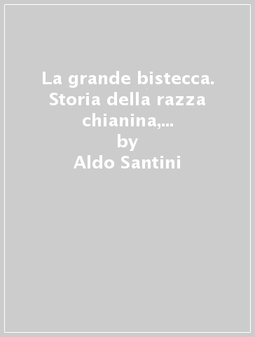 La grande bistecca. Storia della razza chianina, dei suoi nemici in Italia, dei suoi trionfi all'estero - Aldo Santini