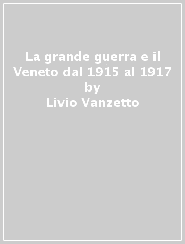 La grande guerra e il Veneto dal 1915 al 1917 - Livio Vanzetto - Paolo Pozzato