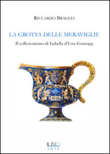 La grotta delle meraviglie. Il collezionismo di Isabella d'Este-Gonzaga - Riccardo Braglia