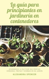 La guía para principiantes en jardinería en contenedores: Ayudándole a cultivar sus propias verduras, frutas y hierbas en su jardín