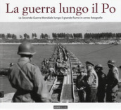 La guerra lungo il Po. La seconda guerra mondiale lungo il grande fiume in cento fotografie