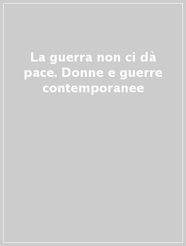 La guerra non ci dà pace. Donne e guerre contemporanee