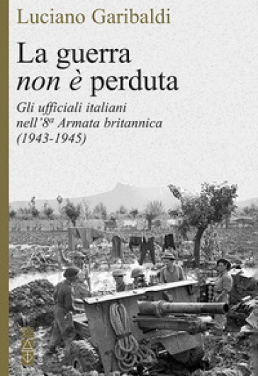 La guerra non è perduta. Gli ufficiali italiani nell'8ª Armata britannica (1943-1945) - Luciano Garibaldi