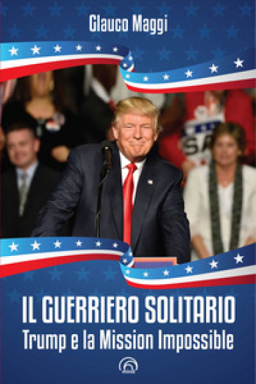 Il guerriero solitario. Trump e la Mission Impossible - Glauco Maggi