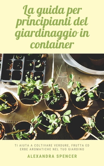 La guida per principianti del giardinaggio in container: Ti aiuta a coltivare verdure, frutta ed erbe aromatiche nel tuo giardino - Alexandra Spencer