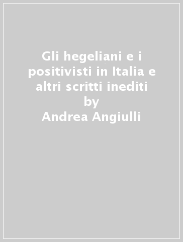 Gli hegeliani e i positivisti in Italia e altri scritti inediti - Andrea Angiulli