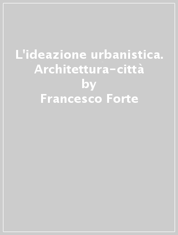 L'ideazione urbanistica. Architettura-città - Francesco Forte