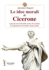 Le idee morali di Cicerone. I principi universali della morale che rendono l insegnamento ciceroniano sempre attuale